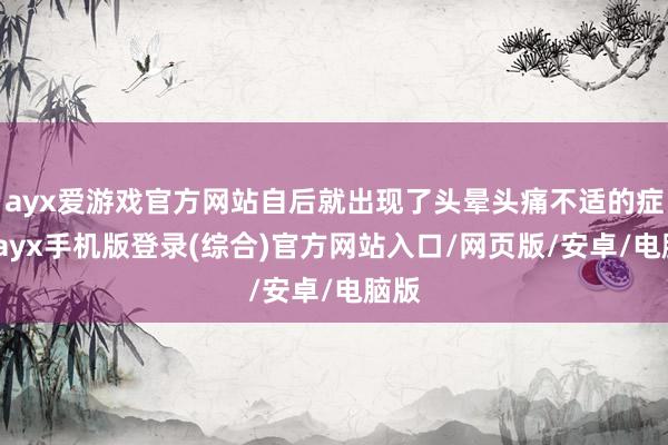 ayx爱游戏官方网站自后就出现了头晕头痛不适的症状-ayx手机版登录(综合)官方网站入口/网页版/安卓/电脑版