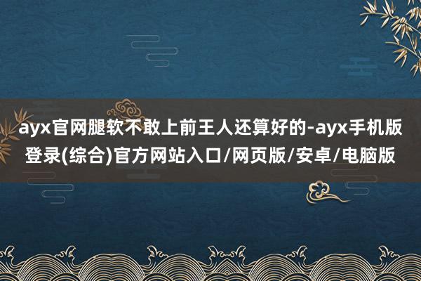 ayx官网腿软不敢上前王人还算好的-ayx手机版登录(综合)官方网站入口/网页版/安卓/电脑版