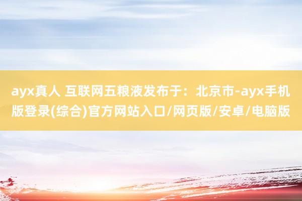 ayx真人 互联网五粮液发布于：北京市-ayx手机版登录(综合)官方网站入口/网页版/安卓/电脑版