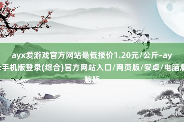 ayx爱游戏官方网站最低报价1.20元/公斤-ayx手机版登录(综合)官方网站入口/网页版/安卓/电脑版