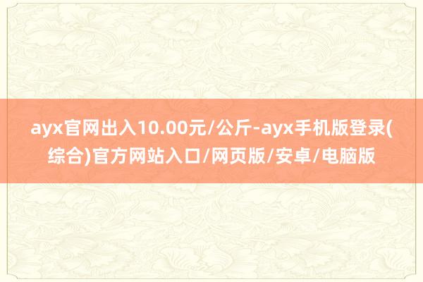 ayx官网出入10.00元/公斤-ayx手机版登录(综合)官方网站入口/网页版/安卓/电脑版