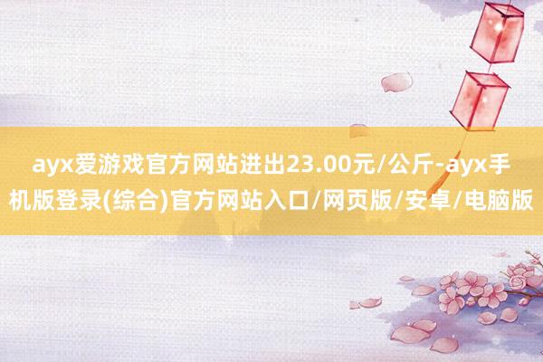 ayx爱游戏官方网站进出23.00元/公斤-ayx手机版登录(综合)官方网站入口/网页版/安卓/电脑版