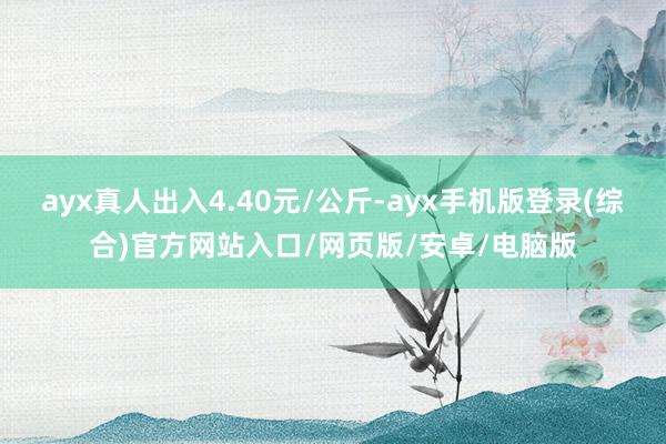 ayx真人出入4.40元/公斤-ayx手机版登录(综合)官方网站入口/网页版/安卓/电脑版