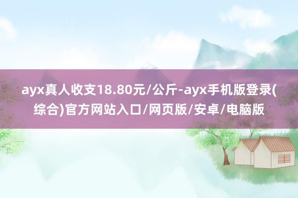 ayx真人收支18.80元/公斤-ayx手机版登录(综合)官方网站入口/网页版/安卓/电脑版