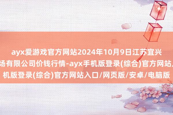 ayx爱游戏官方网站2024年10月9日江苏宜兴市瑞德蔬菜果品批发商场有限公司价钱行情-ayx手机版登录(综合)官方网站入口/网页版/安卓/电脑版