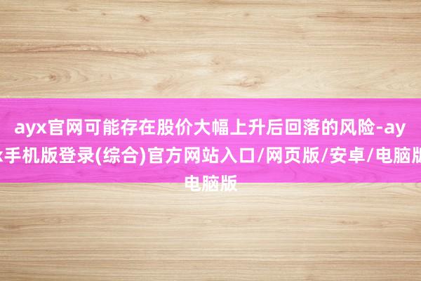 ayx官网可能存在股价大幅上升后回落的风险-ayx手机版登录(综合)官方网站入口/网页版/安卓/电脑版