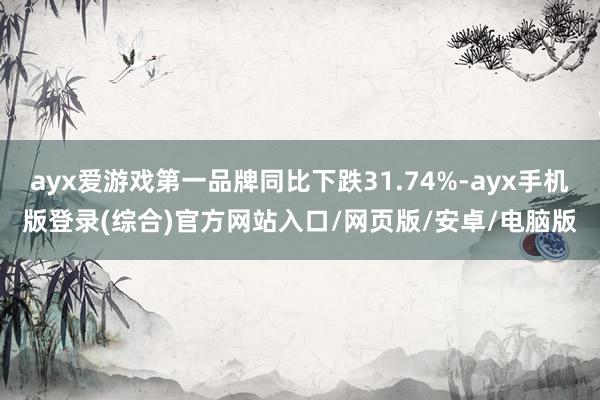 ayx爱游戏第一品牌同比下跌31.74%-ayx手机版登录(综合)官方网站入口/网页版/安卓/电脑版