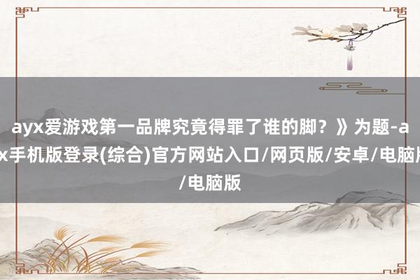 ayx爱游戏第一品牌究竟得罪了谁的脚？》为题-ayx手机版登录(综合)官方网站入口/网页版/安卓/电脑版