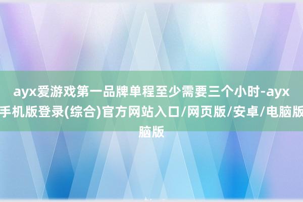 ayx爱游戏第一品牌单程至少需要三个小时-ayx手机版登录(综合)官方网站入口/网页版/安卓/电脑版