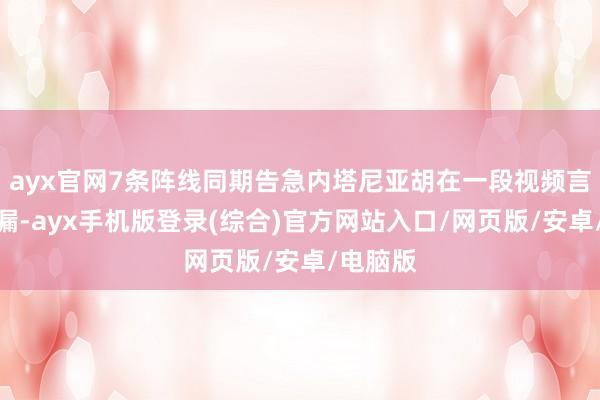 ayx官网7条阵线同期告急内塔尼亚胡在一段视频言语中走漏-ayx手机版登录(综合)官方网站入口/网页版/安卓/电脑版