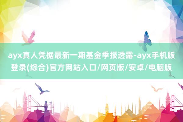 ayx真人凭据最新一期基金季报透露-ayx手机版登录(综合)官方网站入口/网页版/安卓/电脑版