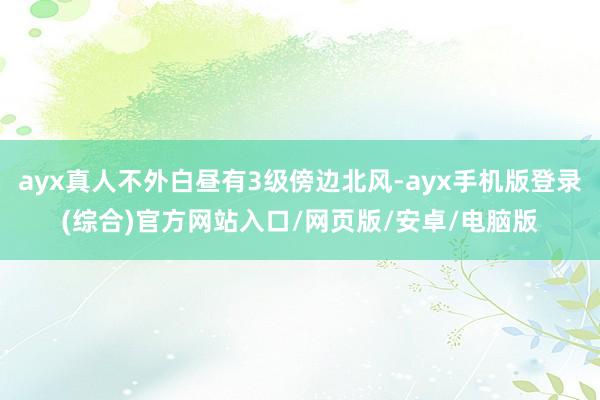 ayx真人不外白昼有3级傍边北风-ayx手机版登录(综合)官方网站入口/网页版/安卓/电脑版