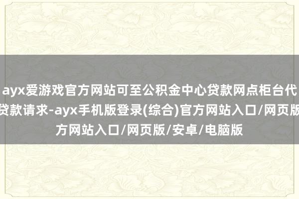 ayx爱游戏官方网站可至公积金中心贷款网点柜台代其提交公积金贷款请求-ayx手机版登录(综合)官方网站入口/网页版/安卓/电脑版