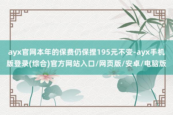 ayx官网本年的保费仍保捏195元不变-ayx手机版登录(综合)官方网站入口/网页版/安卓/电脑版