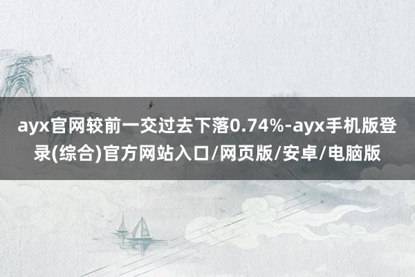 ayx官网较前一交过去下落0.74%-ayx手机版登录(综合)官方网站入口/网页版/安卓/电脑版