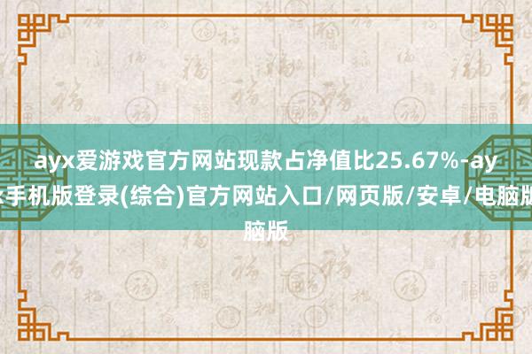 ayx爱游戏官方网站现款占净值比25.67%-ayx手机版登录(综合)官方网站入口/网页版/安卓/电脑版