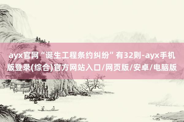 ayx官网“诞生工程条约纠纷”有32则-ayx手机版登录(综合)官方网站入口/网页版/安卓/电脑版