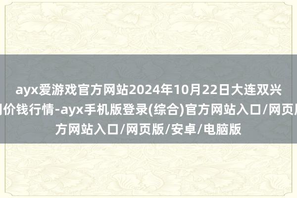 ayx爱游戏官方网站2024年10月22日大连双兴商品城有限公司价钱行情-ayx手机版登录(综合)官方网站入口/网页版/安卓/电脑版