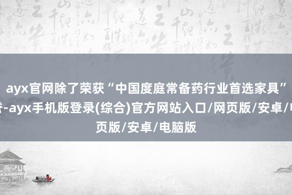 ayx官网除了荣获“中国度庭常备药行业首选家具”的盛誉-ayx手机版登录(综合)官方网站入口/网页版/安卓/电脑版