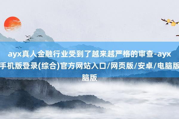 ayx真人金融行业受到了越来越严格的审查-ayx手机版登录(综合)官方网站入口/网页版/安卓/电脑版