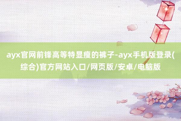 ayx官网前锋高等特显瘦的裤子-ayx手机版登录(综合)官方网站入口/网页版/安卓/电脑版