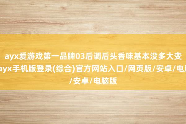 ayx爱游戏第一品牌03后调后头香味基本没多大变化-ayx手机版登录(综合)官方网站入口/网页版/安卓/电脑版