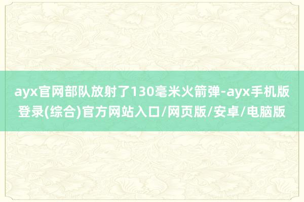 ayx官网部队放射了130毫米火箭弹-ayx手机版登录(综合)官方网站入口/网页版/安卓/电脑版