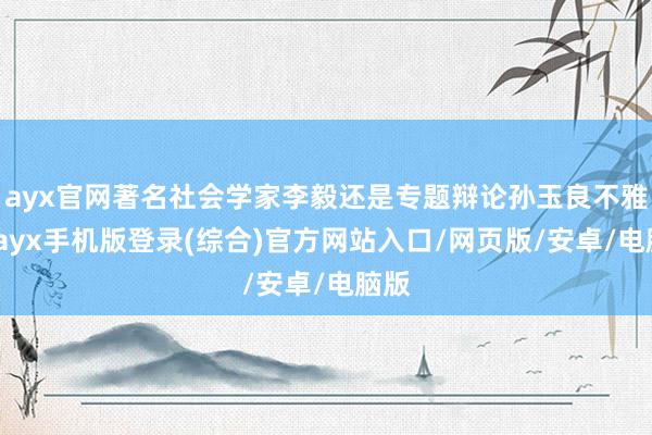 ayx官网著名社会学家李毅还是专题辩论孙玉良不雅点-ayx手机版登录(综合)官方网站入口/网页版/安卓/电脑版