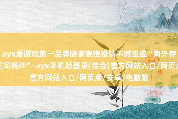 ayx爱游戏第一品牌晓谕猴痘疫情不时组成“海外存眷的突发群众卫闯祸件”-ayx手机版登录(综合)官方网站入口/网页版/安卓/电脑版