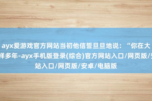 ayx爱游戏官方网站当初他信誓旦旦地说：“你在大城市拼了这样多年-ayx手机版登录(综合)官方网站入口/网页版/安卓/电脑版