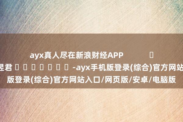 ayx真人尽在新浪财经APP            						职守裁剪：卢昱君 							-ayx手机版登录(综合)官方网站入口/网页版/安卓/电脑版