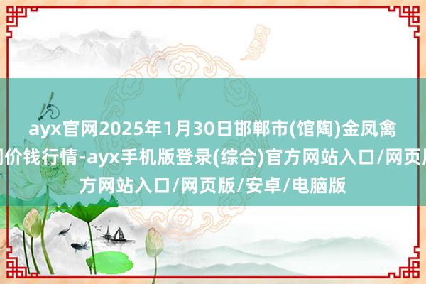 ayx官网2025年1月30日邯郸市(馆陶)金凤禽蛋农贸批发阛阓价钱行情-ayx手机版登录(综合)官方网站入口/网页版/安卓/电脑版